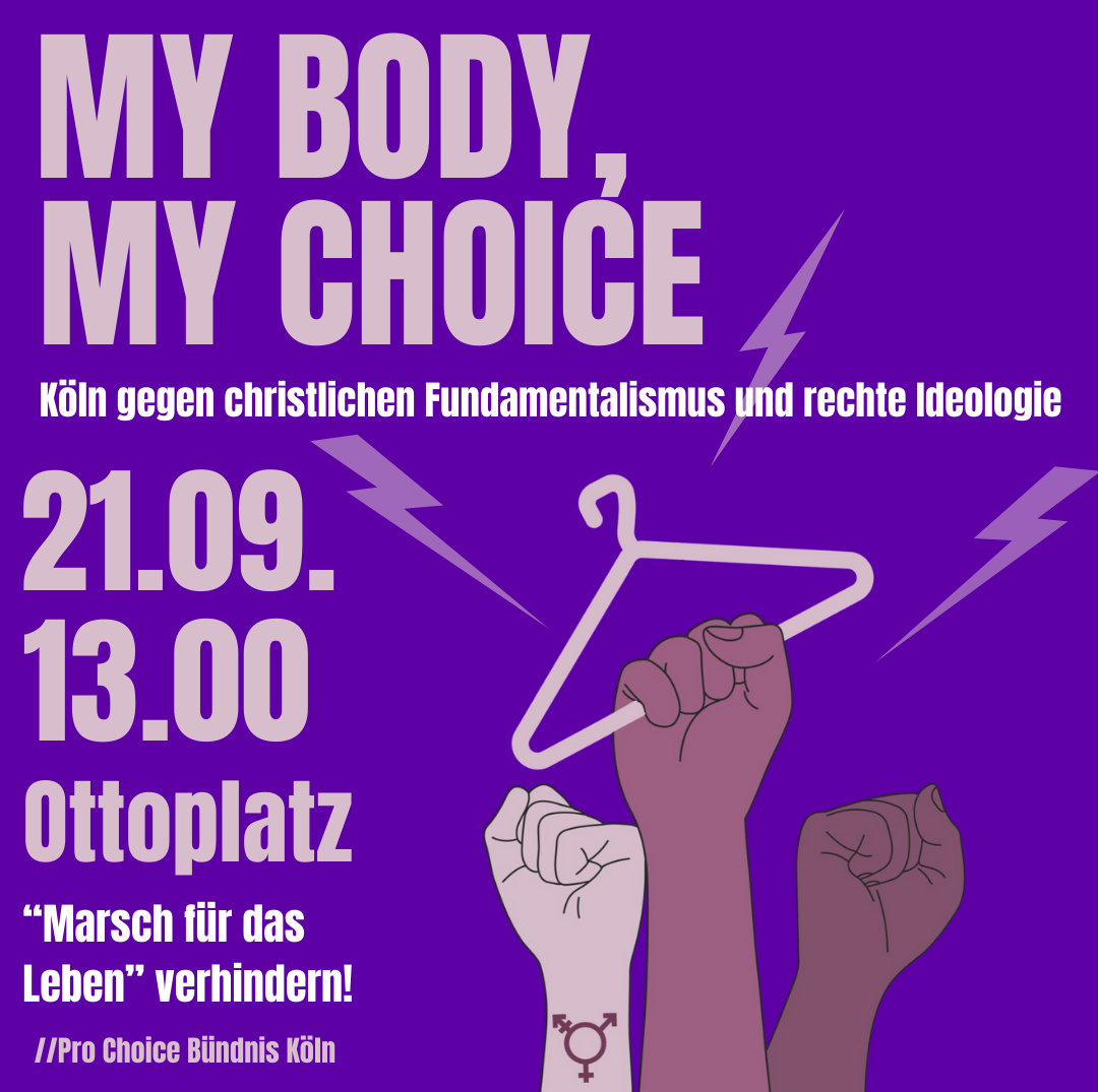 My Body, My Choice Köln gegen christlichen Fundamentalismus und rechte Ideologie 21.09. 13 Uhr Ottoplatz "Marsch für das Leben" verhindern Pro Choice Bündnis Köln Es sind drei erhobene Fäuste vor lila Hintergrund abgebildet. Die mittlere Faust hält einen Kleiderbügel empor. Auf dem Handgelenk der linken Faust ist ein trans* Symbol abgebildet.